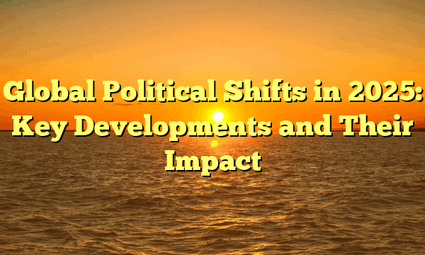 Global Political Shifts in 2025: Key Developments and Their Impact Global Political Shifts in 2025: Key Developments and Their Impact