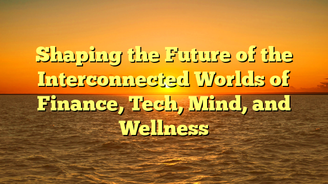 Shaping the Future of the Interconnected Worlds of Finance, Tech, Mind, and Wellness