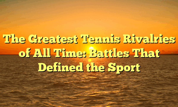 The Greatest Tennis Rivalries of All Time: Battles That Defined the Sport