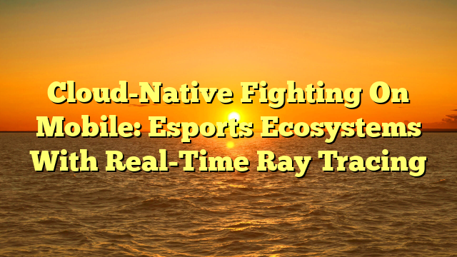 Cloud-Native Fighting On Mobile: Esports Ecosystems With Real-Time Ray Tracing