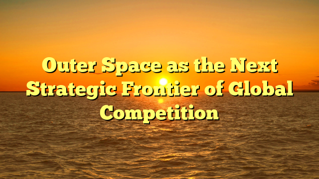 Outer Space as the Next Strategic Frontier of Global Competition