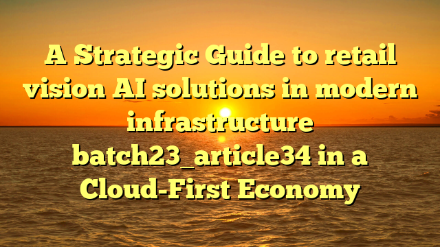 A Strategic Guide to retail vision AI solutions in modern infrastructure batch23_article34 in a Cloud-First Economy