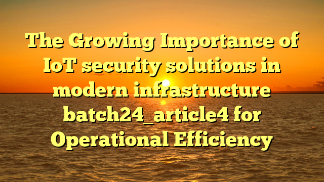 The Growing Importance of IoT security solutions in modern infrastructure batch24_article4 for Operational Efficiency