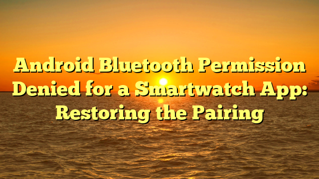 Android Bluetooth Permission Denied for a Smartwatch App: Restoring the Pairing